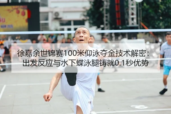 徐嘉余世锦赛100米仰泳夺金技术解密：出发反应与水下蝶泳腿铸就0.1秒优势