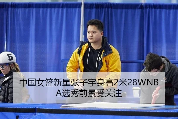 中国女篮新星张子宇身高2米28WNBA选秀前景受关注